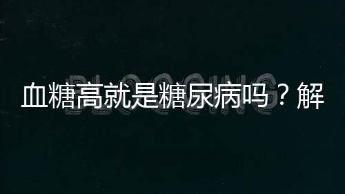 血糖高就是糖尿病吗？解读血糖与糖尿病的关系
