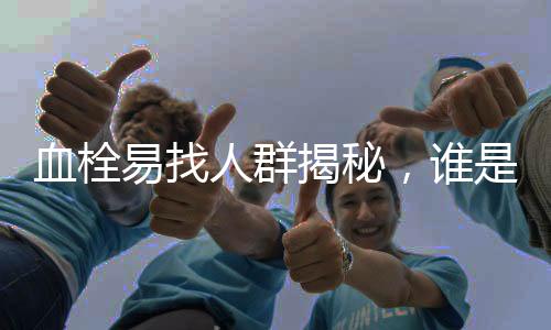 血栓易找人群揭秘，谁是血栓的潜在目标？