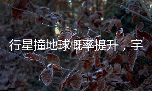 行星撞地球概率提升，宇宙中的潜在威胁与人类的应对策略