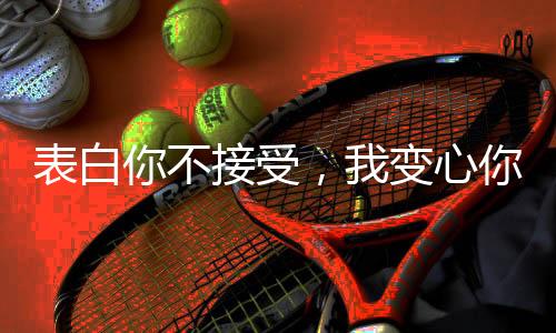 表白你不接受，我变心你哭什么？