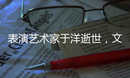 表演艺术家于洋逝世，文艺界痛失一颗璀璨之星