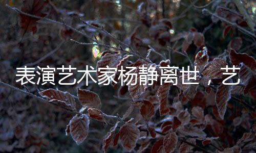 表演艺术家杨静离世，艺术界痛失瑰宝