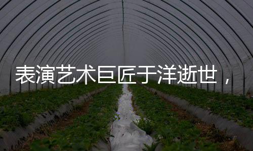 表演艺术巨匠于洋逝世，享年九十五岁