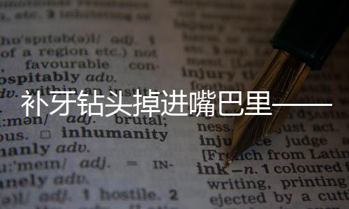 补牙钻头掉进嘴巴里——一场意外引发的深度思考与健康提醒