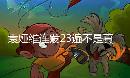 袁娅维连发23遍不是真的——真相揭秘与深度解读