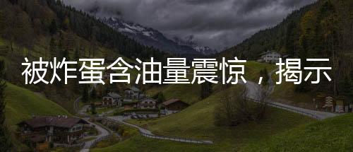 被炸蛋含油量震惊，揭示背后的惊人真相