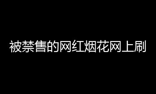被禁售的网红烟花网上刷屏，官方回应