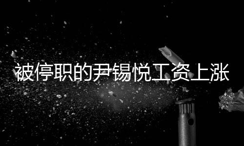 被停职的尹锡悦工资上涨3%，深度探究事件内幕