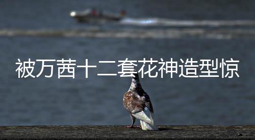 被万茜十二套花神造型惊艳到了