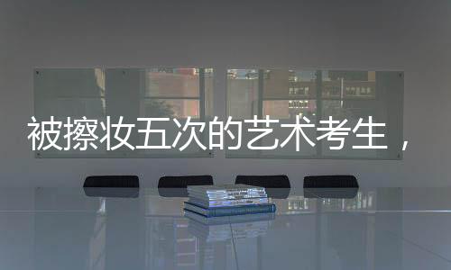 被擦妆五次的艺术考生，对娱乐圈的坚定拒绝