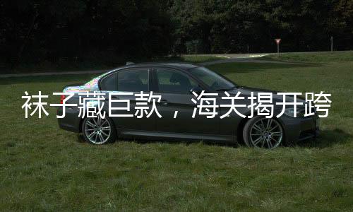 袜子藏巨款，海关揭开跨境走私新手法