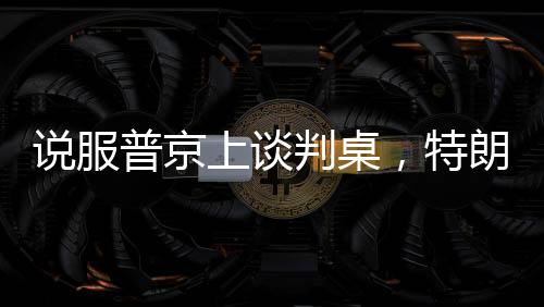 说服普京上谈判桌，特朗普手中的几张关键牌