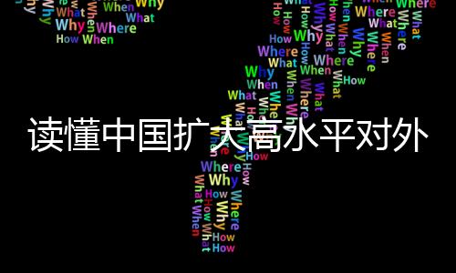 读懂中国扩大高水平对外开放的决心