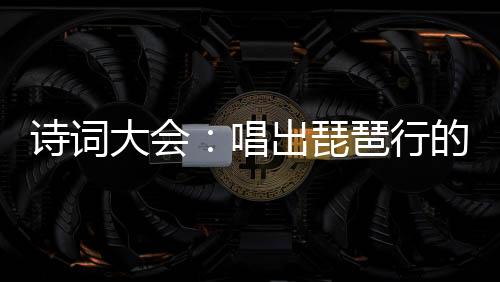 诗词大会：唱出琵琶行的我爆火了