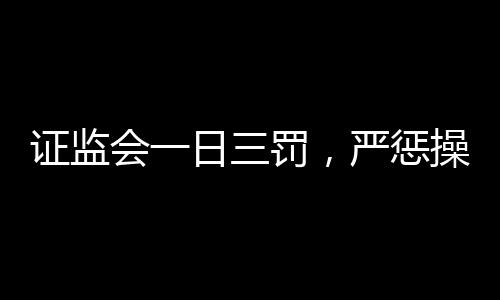 证监会一日三罚，严惩操纵股价行为，维护资本市场秩序