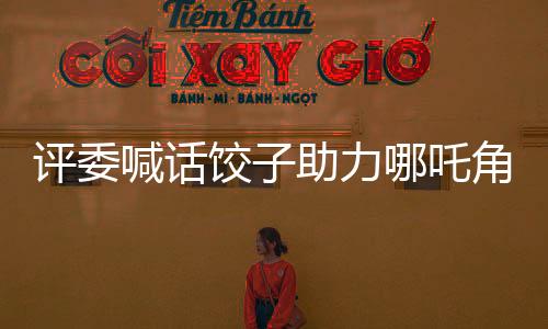 评委喊话饺子助力哪吒角逐奥斯卡，期待中国影视再创辉煌