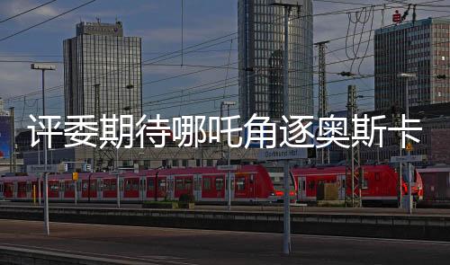 评委期待哪吒角逐奥斯卡，饺子导演作品备受瞩目