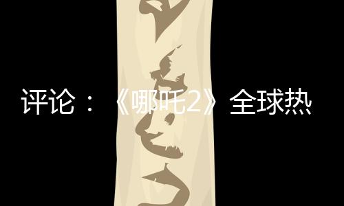 评论：《哪吒2》全球热映，台湾何以缺席？