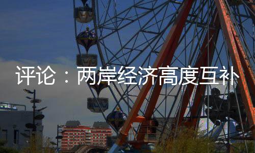 评论：两岸经济高度互补 “脱中入北”荒唐虚妄