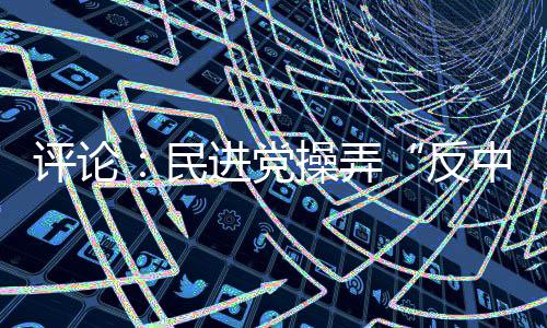 评论：民进党操弄“反中”难挡岛内“登陆”民意