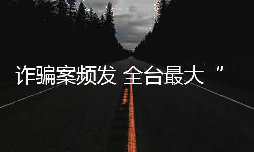 诈骗案频发 全台最大“假出金”犯罪集团诈骗逾百亿被起诉
