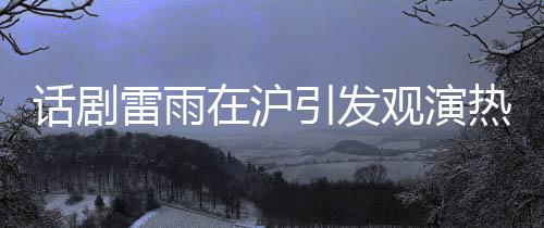 话剧雷雨在沪引发观演热潮