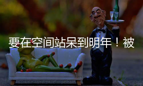 要在空间站呆到明年！被困宇航员终于承认：波音星际客机存在问题