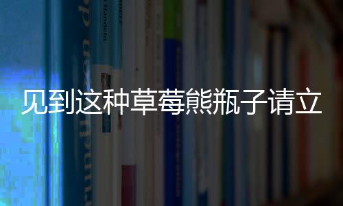 见到这种草莓熊瓶子请立刻报警——一款危险品正在隐匿在社会角落！