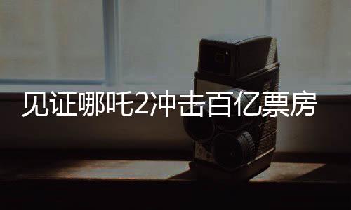 见证哪吒2冲击百亿票房