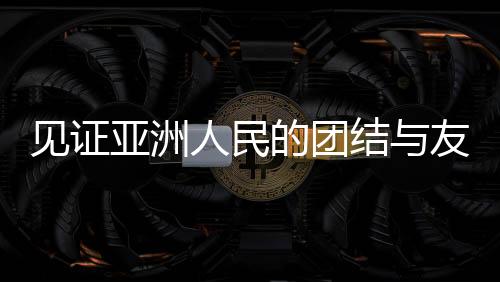 见证亚洲人民的团结与友谊，一场超越国界的盛会