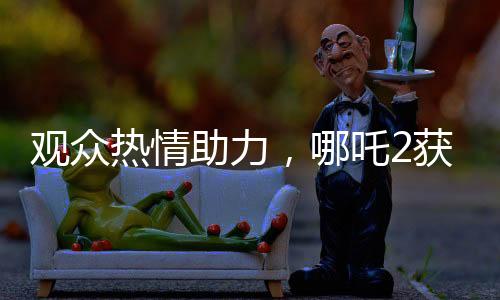 观众热情助力，哪吒2获百亿补贴，共创影视辉煌