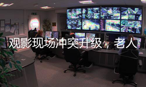 观影现场冲突升级，老人泼奶茶事件引发关注