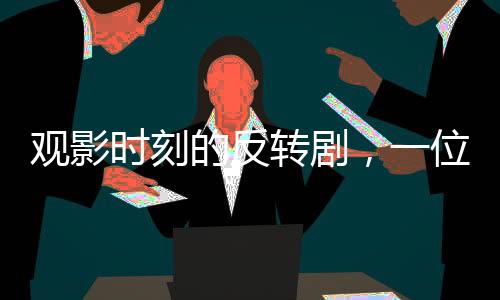 观影时刻的反转剧，一位观众的冷静反抗