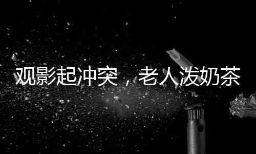 观影起冲突，老人泼奶茶引发关注