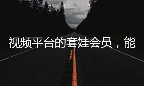 视频平台的套娃会员，能否长远发展？