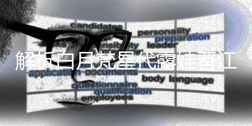 解析白月梵星代露娃晋江式演技，塑造独特的影视佳作典范