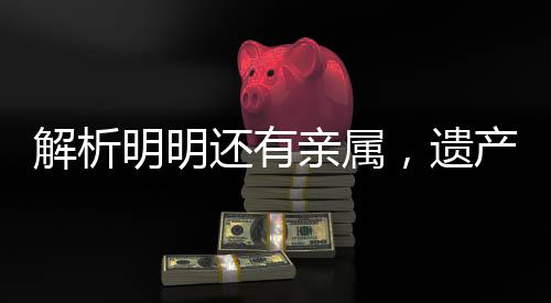 解析明明还有亲属，遗产为何收归国有，背后的法律逻辑与现实考量