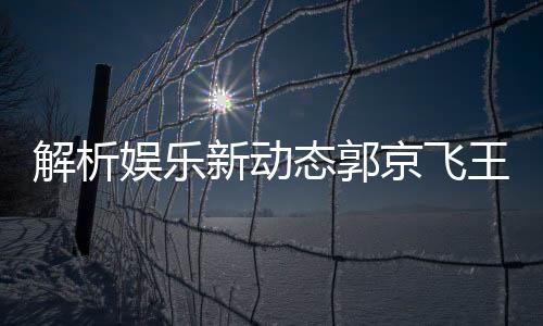 解析娱乐新动态郭京飞王千源深情碰撞，被指微妙关系成热议焦点