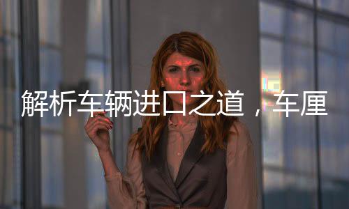 解析车辆进口之道，车厘子一月抵达中国而不腐之谜
