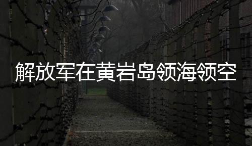 解放军在黄岩岛领海领空实施战备警巡，捍卫国家主权与领土完整