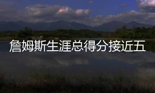 詹姆斯生涯总得分接近五万，历史地位再获肯定