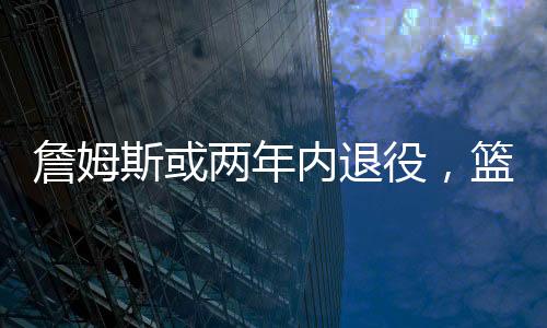 詹姆斯或两年内退役，篮球界的巨星告别舞台