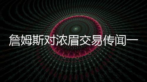 詹姆斯对浓眉交易传闻一无所知？湖人内部决策引发热议