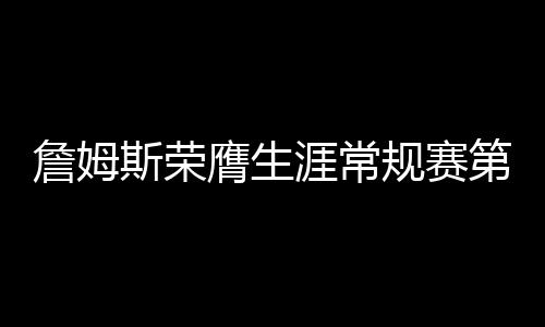 詹姆斯荣膺生涯常规赛第999胜，传奇持续，热血未凉