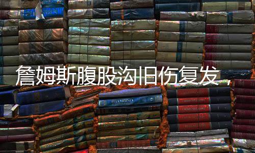 詹姆斯腹股沟旧伤复发，职业生涯面临严峻挑战