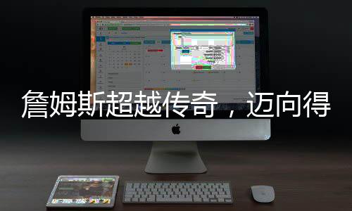 詹姆斯超越传奇，迈向得分生涯的巅峰 49999分里程碑