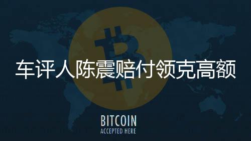 车评人陈震赔付领克高额违约金事件纪实，一探究竟的背后