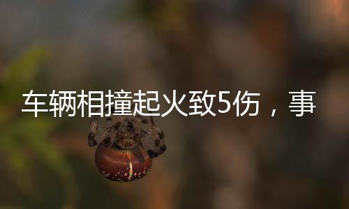 车辆相撞起火致5伤，事故现场调查与救援行动全面展开