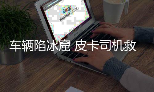 车辆陷冰窟 皮卡司机救援不幸遇难，悲剧背后的警示与反思