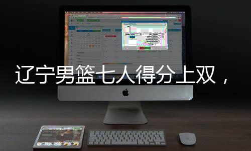 辽宁男篮七人得分上双，展现团队篮球强大实力